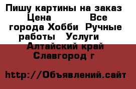 Пишу картины на заказ › Цена ­ 6 000 - Все города Хобби. Ручные работы » Услуги   . Алтайский край,Славгород г.